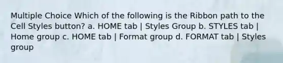 Multiple Choice Which of the following is the Ribbon path to the Cell Styles button? a. HOME tab | Styles Group b. STYLES tab | Home group c. HOME tab | Format group d. FORMAT tab | Styles group