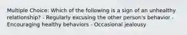 Multiple Choice: Which of the following is a sign of an unhealthy relationship? - Regularly excusing the other person's behavior - Encouraging healthy behaviors - Occasional jealousy