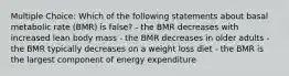 Multiple Choice: Which of the following statements about basal metabolic rate (BMR) is false? - the BMR decreases with increased lean body mass - the BMR decreases in older adults - the BMR typically decreases on a weight loss diet - the BMR is the largest component of energy expenditure