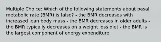 Multiple Choice: Which of the following statements about basal metabolic rate (BMR) is false? - the BMR decreases with increased lean body mass - the BMR decreases in older adults - the BMR typically decreases on a weight loss diet - the BMR is the largest component of energy expenditure