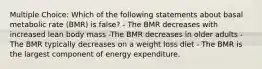 Multiple Choice: Which of the following statements about basal metabolic rate (BMR) is false? - The BMR decreases with increased lean body mass -The BMR decreases in older adults - The BMR typically decreases on a weight loss diet - The BMR is the largest component of energy expenditure.