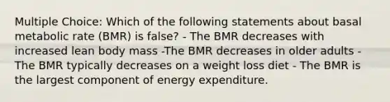 Multiple Choice: Which of the following statements about basal metabolic rate (BMR) is false? - The BMR decreases with increased lean body mass -The BMR decreases in older adults - The BMR typically decreases on a weight loss diet - The BMR is the largest component of energy expenditure.