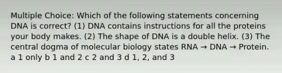 Multiple Choice: Which of the following statements concerning DNA is correct? (1) DNA contains instructions for all the proteins your body makes. (2) The shape of DNA is a double helix. (3) The central dogma of molecular biology states RNA → DNA → Protein. a 1 only b 1 and 2 c 2 and 3 d 1, 2, and 3