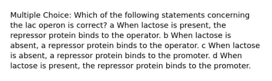 Multiple Choice: Which of the following statements concerning the lac operon is correct? a When lactose is present, the repressor protein binds to the operator. b When lactose is absent, a repressor protein binds to the operator. c When lactose is absent, a repressor protein binds to the promoter. d When lactose is present, the repressor protein binds to the promoter.