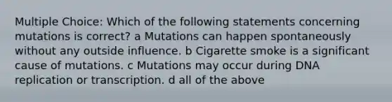 Multiple Choice: Which of the following statements concerning mutations is correct? a Mutations can happen spontaneously without any outside influence. b Cigarette smoke is a significant cause of mutations. c Mutations may occur during DNA replication or transcription. d all of the above