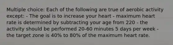 Multiple choice: Each of the following are true of aerobic activity except: - The goal is to increase your heart - maximum heart rate is determined by subtracting your age from 220 - the activity should be performed 20-60 minutes 5 days per week - the target zone is 40% to 80% of the maximum heart rate.