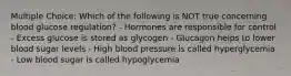 Multiple Choice: Which of the following is NOT true concerning blood glucose regulation? - Hormones are responsible for control - Excess glucose is stored as glycogen - Glucagon helps to lower blood sugar levels - High blood pressure is called hyperglycemia - Low blood sugar is called hypoglycemia