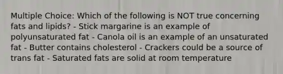 Multiple Choice: Which of the following is NOT true concerning fats and lipids? - Stick margarine is an example of polyunsaturated fat - Canola oil is an example of an unsaturated fat - Butter contains cholesterol - Crackers could be a source of trans fat - Saturated fats are solid at room temperature