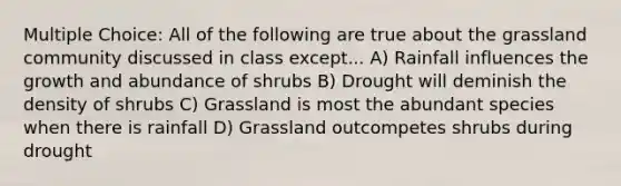 Multiple Choice: All of the following are true about the grassland community discussed in class except... A) Rainfall influences the growth and abundance of shrubs B) Drought will deminish the density of shrubs C) Grassland is most the abundant species when there is rainfall D) Grassland outcompetes shrubs during drought