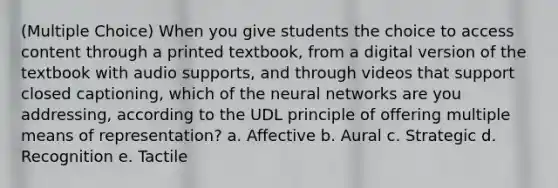 (Multiple Choice) When you give students the choice to access content through a printed textbook, from a digital version of the textbook with audio supports, and through videos that support closed captioning, which of the neural networks are you addressing, according to the UDL principle of offering multiple means of representation? a. Affective b. Aural c. Strategic d. Recognition e. Tactile