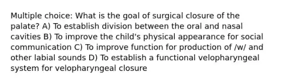 Multiple choice: What is the goal of surgical closure of the palate? A) To establish division between the oral and nasal cavities B) To improve the child's physical appearance for social communication C) To improve function for production of /w/ and other labial sounds D) To establish a functional velopharyngeal system for velopharyngeal closure