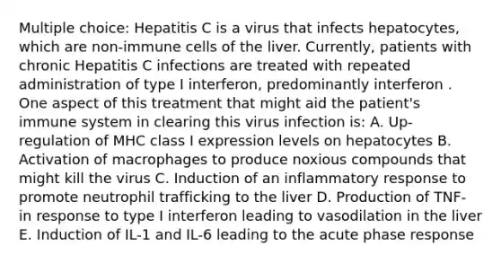 Multiple choice: Hepatitis C is a virus that infects hepatocytes, which are non-immune cells of the liver. Currently, patients with chronic Hepatitis C infections are treated with repeated administration of type I interferon, predominantly interferon . One aspect of this treatment that might aid the patient's immune system in clearing this virus infection is: A. Up-regulation of MHC class I expression levels on hepatocytes B. Activation of macrophages to produce noxious compounds that might kill the virus C. Induction of an inflammatory response to promote neutrophil trafficking to the liver D. Production of TNF- in response to type I interferon leading to vasodilation in the liver E. Induction of IL-1 and IL-6 leading to the acute phase response