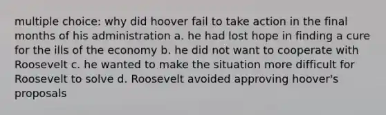 multiple choice: why did hoover fail to take action in the final months of his administration a. he had lost hope in finding a cure for the ills of the economy b. he did not want to cooperate with Roosevelt c. he wanted to make the situation more difficult for Roosevelt to solve d. Roosevelt avoided approving hoover's proposals