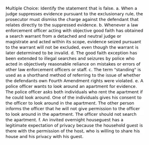 Multiple Choice: Identify the statement that is false. a. When a judge suppresses evidence pursuant to the exclusionary rule, the prosecutor must dismiss the charge against the defendant that relates directly to the suppressed evidence. b. Whenever a law enforcement officer acting with objective good faith has obtained a search warrant from a detached and neutral judge or magistrate and acted within its scope, evidence seized pursuant to the warrant will not be excluded, even though the warrant is later determined to be invalid. d. The good faith exception has been extended to illegal searches and seizures by police who acted in objectively reasonable reliance on mistakes or errors of other law enforcement officers or staff. c. The term "standing" is used as a shorthand method of referring to the issue of whether the defendants own Fourth Amendment rights were violated. e. A police officer wants to look around an apartment for evidence. The police officer asks both individuals who rent the apartment if he could look around. One of the individuals gives his consent to the officer to look around in the apartment. The other person informs the officer that he will not give permission to the officer to look around in the apartment. The officer should not search the apartment. f. An invited overnight houseguest has a legitimate expectation of privacy because the household guest is there with the permission of the host, who is willing to share his house and his privacy with his guest.