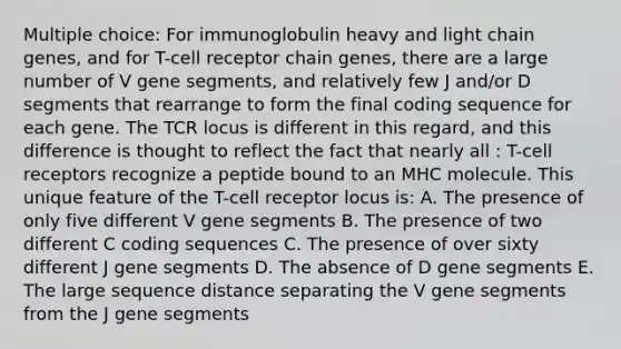 Multiple choice: For immunoglobulin heavy and light chain genes, and for T-cell receptor chain genes, there are a large number of V gene segments, and relatively few J and/or D segments that rearrange to form the final coding sequence for each gene. The TCR locus is different in this regard, and this difference is thought to reflect the fact that nearly all : T-cell receptors recognize a peptide bound to an MHC molecule. This unique feature of the T-cell receptor locus is: A. The presence of only five different V gene segments B. The presence of two different C coding sequences C. The presence of over sixty different J gene segments D. The absence of D gene segments E. The large sequence distance separating the V gene segments from the J gene segments