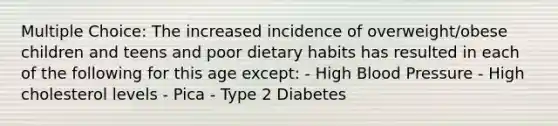 Multiple Choice: The increased incidence of overweight/obese children and teens and poor dietary habits has resulted in each of the following for this age except: - High Blood Pressure - High cholesterol levels - Pica - Type 2 Diabetes