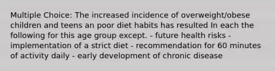 Multiple Choice: The increased incidence of overweight/obese children and teens an poor diet habits has resulted In each the following for this age group except. - future health risks - implementation of a strict diet - recommendation for 60 minutes of activity daily - early development of chronic disease