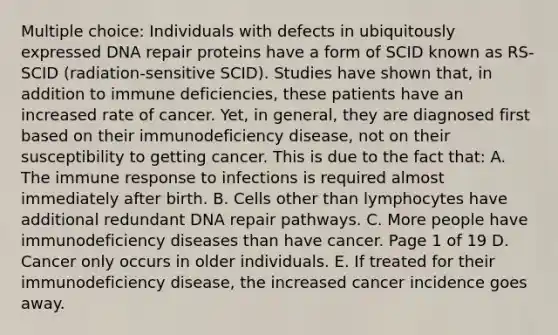 Multiple choice: Individuals with defects in ubiquitously expressed <a href='https://www.questionai.com/knowledge/kdWJhII4NB-dna-repair' class='anchor-knowledge'>dna repair</a> proteins have a form of SCID known as RS-SCID (radiation-sensitive SCID). Studies have shown that, in addition to immune deficiencies, these patients have an increased rate of cancer. Yet, in general, they are diagnosed first based on their immunodeficiency disease, not on their susceptibility to getting cancer. This is due to the fact that: A. The immune response to infections is required almost immediately after birth. B. Cells other than lymphocytes have additional redundant DNA repair pathways. C. More people have <a href='https://www.questionai.com/knowledge/ko9c6B0cpp-immunodeficiency-diseases' class='anchor-knowledge'>immunodeficiency diseases</a> than have cancer. Page 1 of 19 D. Cancer only occurs in older individuals. E. If treated for their immunodeficiency disease, the increased cancer incidence goes away.