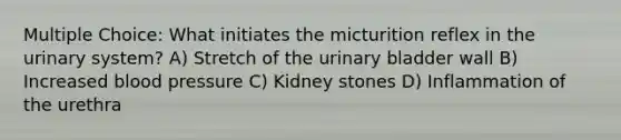 Multiple Choice: What initiates the micturition reflex in the urinary system? A) Stretch of the <a href='https://www.questionai.com/knowledge/kb9SdfFdD9-urinary-bladder' class='anchor-knowledge'>urinary bladder</a> wall B) Increased <a href='https://www.questionai.com/knowledge/kD0HacyPBr-blood-pressure' class='anchor-knowledge'>blood pressure</a> C) Kidney stones D) Inflammation of the urethra