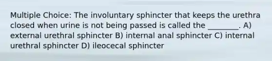 Multiple Choice: The involuntary sphincter that keeps the urethra closed when urine is not being passed is called the ________. A) external urethral sphincter B) internal anal sphincter C) internal urethral sphincter D) ileocecal sphincter