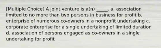 [Multiple Choice] A joint venture is a(n) _____. a. association limited to no more than two persons in business for profit b. enterprise of numerous co-owners in a nonprofit undertaking c. corporate enterprise for a single undertaking of limited duration d. association of persons engaged as co-owners in a single undertaking for profit