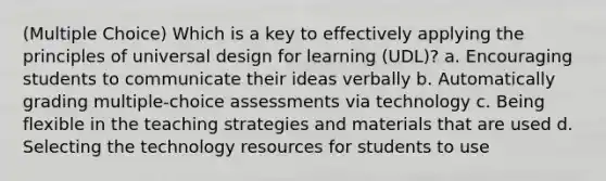 (Multiple Choice) Which is a key to effectively applying the principles of universal design for learning (UDL)? a. Encouraging students to communicate their ideas verbally b. Automatically grading multiple-choice assessments via technology c. Being flexible in the teaching strategies and materials that are used d. Selecting the technology resources for students to use