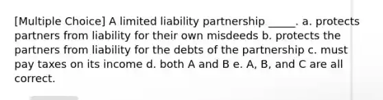 [Multiple Choice] A limited liability partnership _____. a. protects partners from liability for their own misdeeds b. protects the partners from liability for the debts of the partnership c. must pay taxes on its income d. both A and B e. A, B, and C are all correct.