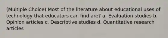 (Multiple Choice) Most of the literature about educational uses of technology that educators can find are? a. Evaluation studies b. Opinion articles c. Descriptive studies d. Quantitative research articles