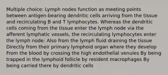 Multiple choice: Lymph nodes function as meeting points between antigen-bearing dendritic cells arriving from the tissue and recirculating B and T lymphocytes. Whereas the dendritic cells coming from the tissue enter the lymph node via the afferent <a href='https://www.questionai.com/knowledge/ki6sUebkzn-lymphatic-vessels' class='anchor-knowledge'>lymphatic vessels</a>, the recirculating lymphocytes enter the lymph node: Also from the lymph fluid draining the tissue Directly from their primary lymphoid organ where they develop From <a href='https://www.questionai.com/knowledge/k7oXMfj7lk-the-blood' class='anchor-knowledge'>the blood</a> by crossing the high endothelial venules By being trapped in the lymphoid follicle by resident macrophages By being carried there by dendritic cells