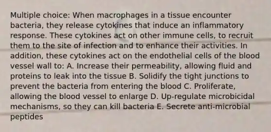 Multiple choice: When macrophages in a tissue encounter bacteria, they release cytokines that induce an inflammatory response. These cytokines act on other immune cells, to recruit them to the site of infection and to enhance their activities. In addition, these cytokines act on the endothelial cells of the blood vessel wall to: A. Increase their permeability, allowing fluid and proteins to leak into the tissue B. Solidify the tight junctions to prevent the bacteria from entering the blood C. Proliferate, allowing the blood vessel to enlarge D. Up-regulate microbicidal mechanisms, so they can kill bacteria E. Secrete anti-microbial peptides