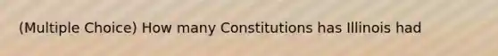 (Multiple Choice) How many Constitutions has Illinois had