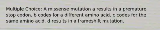 Multiple Choice: A missense mutation a results in a premature stop codon. b codes for a different amino acid. c codes for the same amino acid. d results in a frameshift mutation.