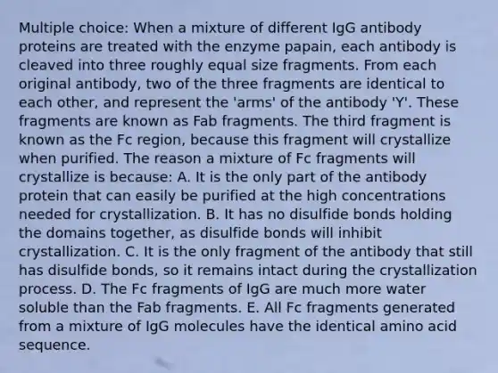 Multiple choice: When a mixture of different IgG antibody proteins are treated with the enzyme papain, each antibody is cleaved into three roughly equal size fragments. From each original antibody, two of the three fragments are identical to each other, and represent the 'arms' of the antibody 'Y'. These fragments are known as Fab fragments. The third fragment is known as the Fc region, because this fragment will crystallize when purified. The reason a mixture of Fc fragments will crystallize is because: A. It is the only part of the antibody protein that can easily be purified at the high concentrations needed for crystallization. B. It has no disulfide bonds holding the domains together, as disulfide bonds will inhibit crystallization. C. It is the only fragment of the antibody that still has disulfide bonds, so it remains intact during the crystallization process. D. The Fc fragments of IgG are much more water soluble than the Fab fragments. E. All Fc fragments generated from a mixture of IgG molecules have the identical amino acid sequence.