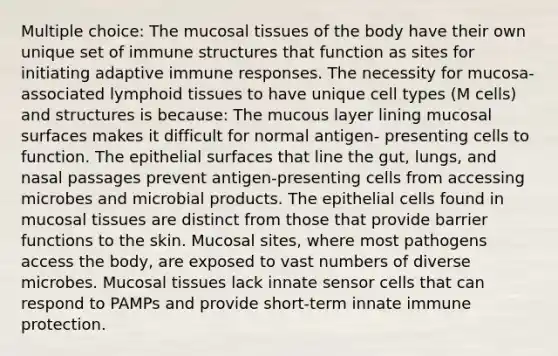 Multiple choice: The mucosal tissues of the body have their own unique set of immune structures that function as sites for initiating adaptive immune responses. The necessity for mucosa-associated lymphoid tissues to have unique cell types (M cells) and structures is because: The mucous layer lining mucosal surfaces makes it difficult for normal antigen- presenting cells to function. The epithelial surfaces that line the gut, lungs, and nasal passages prevent antigen-presenting cells from accessing microbes and <a href='https://www.questionai.com/knowledge/kDJ7Q9nK3Q-microbial-products' class='anchor-knowledge'>microbial products</a>. The epithelial cells found in mucosal tissues are distinct from those that provide barrier functions to the skin. Mucosal sites, where most pathogens access the body, are exposed to vast numbers of diverse microbes. Mucosal tissues lack innate sensor cells that can respond to PAMPs and provide short-term innate immune protection.