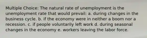 Multiple Choice: The natural rate of unemployment is the unemployment rate that would prevail: a. during changes in the business cycle. b. if the economy were in neither a boom nor a recession. c. if people voluntarily left work d. during seasonal changes in the economy e. workers leaving the labor force.