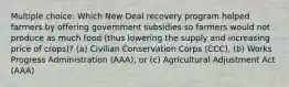 Multiple choice: Which New Deal recovery program helped farmers by offering government subsidies so farmers would not produce as much food (thus lowering the supply and increasing price of crops)? (a) Civilian Conservation Corps (CCC), (b) Works Progress Administration (AAA), or (c) Agricultural Adjustment Act (AAA)