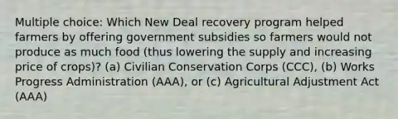 Multiple choice: Which New Deal recovery program helped farmers by offering government subsidies so farmers would not produce as much food (thus lowering the supply and increasing price of crops)? (a) Civilian Conservation Corps (CCC), (b) Works Progress Administration (AAA), or (c) Agricultural Adjustment Act (AAA)