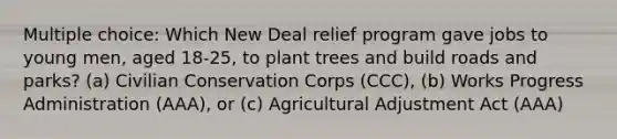 Multiple choice: Which New Deal relief program gave jobs to young men, aged 18-25, to plant trees and build roads and parks? (a) Civilian Conservation Corps (CCC), (b) Works Progress Administration (AAA), or (c) Agricultural Adjustment Act (AAA)