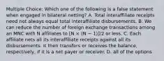 Multiple Choice: Which one of the following is a false statement when engaged in bilateral netting? A. Total interaffiliate receipts need not always equal total interaffiliate disbursements. B. We can reduce the number of foreign exchange transactions among an MNC with N affiliates to [N × (N − 1)]/2 or less. C. Each affiliate nets all its interaffiliate receipts against all its disbursements. It then transfers or receives the balance, respectively, if it is a net payer or receiver. D. all of the options