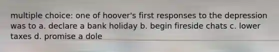 multiple choice: one of hoover's first responses to the depression was to a. declare a bank holiday b. begin fireside chats c. lower taxes d. promise a dole