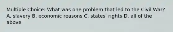 Multiple Choice: What was one problem that led to the Civil War? A. slavery B. economic reasons C. states' rights D. all of the above