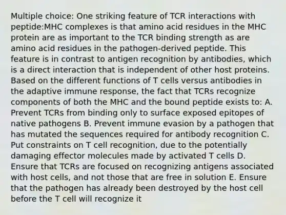 Multiple choice: One striking feature of TCR interactions with peptide:MHC complexes is that amino acid residues in the MHC protein are as important to the TCR binding strength as are amino acid residues in the pathogen-derived peptide. This feature is in contrast to antigen recognition by antibodies, which is a direct interaction that is independent of other host proteins. Based on the different functions of T cells versus antibodies in the adaptive immune response, the fact that TCRs recognize components of both the MHC and the bound peptide exists to: A. Prevent TCRs from binding only to surface exposed epitopes of native pathogens B. Prevent immune evasion by a pathogen that has mutated the sequences required for antibody recognition C. Put constraints on T cell recognition, due to the potentially damaging effector molecules made by activated T cells D. Ensure that TCRs are focused on recognizing antigens associated with host cells, and not those that are free in solution E. Ensure that the pathogen has already been destroyed by the host cell before the T cell will recognize it