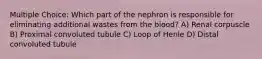 Multiple Choice: Which part of the nephron is responsible for eliminating additional wastes from the blood? A) Renal corpuscle B) Proximal convoluted tubule C) Loop of Henle D) Distal convoluted tubule