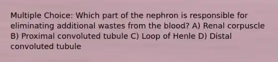 Multiple Choice: Which part of the nephron is responsible for eliminating additional wastes from <a href='https://www.questionai.com/knowledge/k7oXMfj7lk-the-blood' class='anchor-knowledge'>the blood</a>? A) Renal corpuscle B) Proximal convoluted tubule C) Loop of Henle D) Distal convoluted tubule