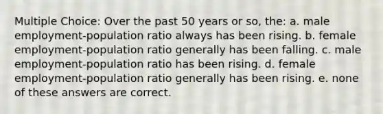 Multiple Choice: Over the past 50 years or so, the: a. male employment-population ratio always has been rising. b. female employment-population ratio generally has been falling. c. male employment-population ratio has been rising. d. female employment-population ratio generally has been rising. e. none of these answers are correct.