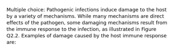 Multiple choice: Pathogenic infections induce damage to the host by a variety of mechanisms. While many mechanisms are direct effects of the pathogen, some damaging mechanisms result from the immune response to the infection, as illustrated in Figure Q2.2. Examples of damage caused by the host immune response are: