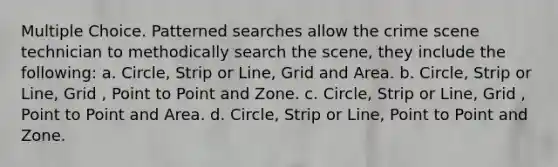 Multiple Choice. Patterned searches allow the crime scene technician to methodically search the scene, they include the following: a. Circle, Strip or Line, Grid and Area. b. Circle, Strip or Line, Grid , Point to Point and Zone. c. Circle, Strip or Line, Grid , Point to Point and Area. d. Circle, Strip or Line, Point to Point and Zone.