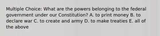 Multiple Choice: What are the powers belonging to the federal government under our Constitution? A. to print money B. to declare war C. to create and army D. to make treaties E. all of the above