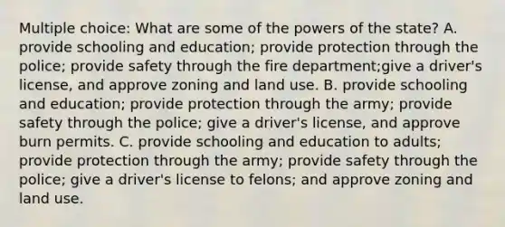 Multiple choice: What are some of the powers of the state? A. provide schooling and education; provide protection through the police; provide safety through the fire department;give a driver's license, and approve zoning and land use. B. provide schooling and education; provide protection through the army; provide safety through the police; give a driver's license, and approve burn permits. C. provide schooling and education to adults; provide protection through the army; provide safety through the police; give a driver's license to felons; and approve zoning and land use.