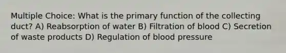 Multiple Choice: What is the primary function of the collecting duct? A) Reabsorption of water B) Filtration of blood C) Secretion of waste products D) Regulation of <a href='https://www.questionai.com/knowledge/kD0HacyPBr-blood-pressure' class='anchor-knowledge'>blood pressure</a>